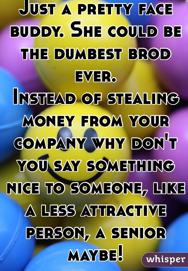 Just a pretty face buddy. She could be the dumbest brod ever. 
Instead of stealing money from your company why don't you say something nice to someone, like a less attractive person, a senior maybe! 