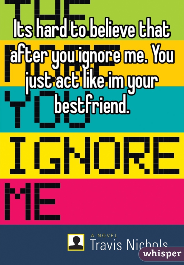 Its hard to believe that after you ignore me. You just act like im your bestfriend. 
