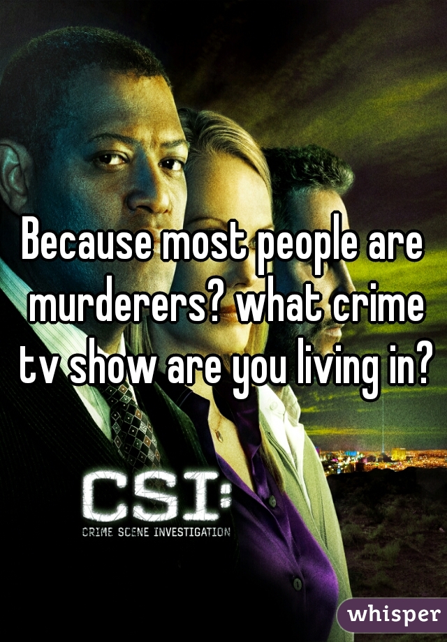 Because most people are murderers? what crime tv show are you living in?