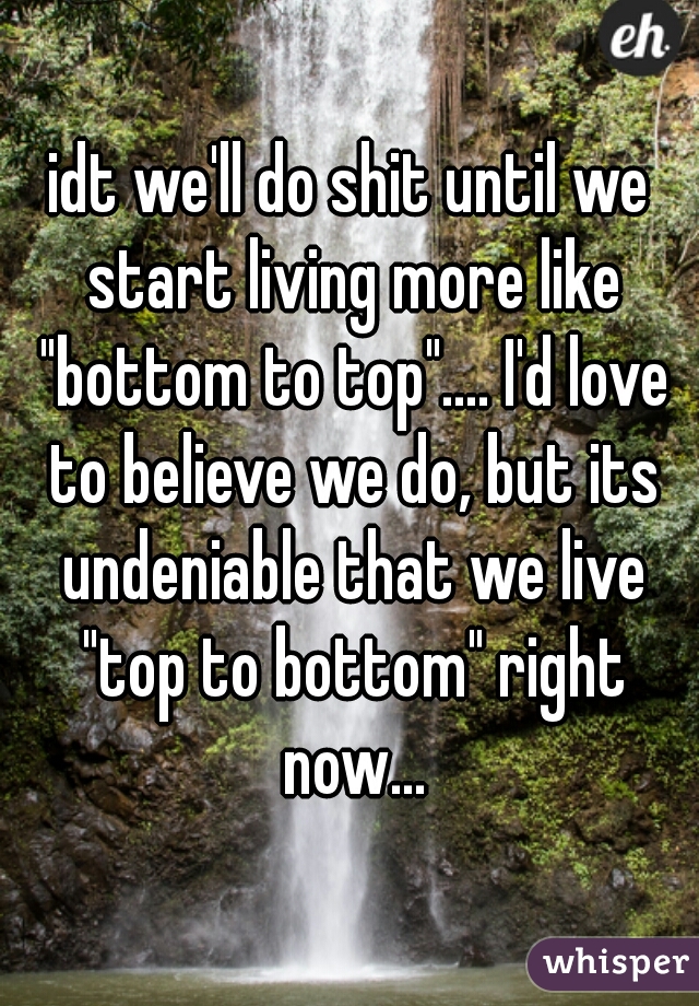 idt we'll do shit until we start living more like "bottom to top".... I'd love to believe we do, but its undeniable that we live "top to bottom" right now...