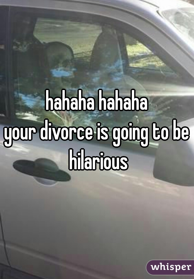 hahaha hahaha

your divorce is going to be hilarious