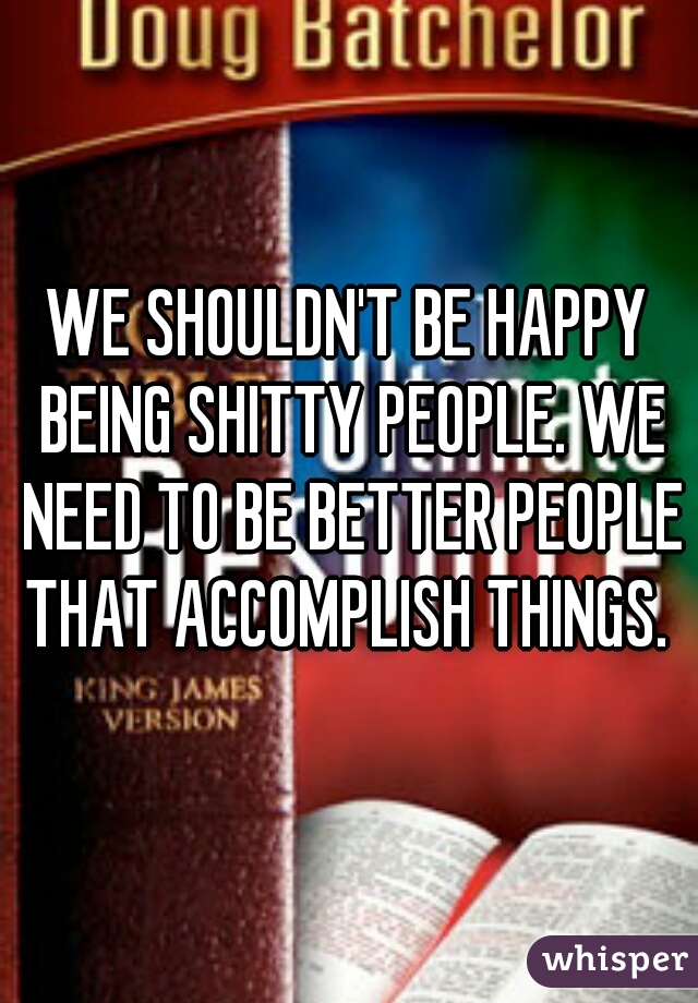 WE SHOULDN'T BE HAPPY BEING SHITTY PEOPLE. WE NEED TO BE BETTER PEOPLE THAT ACCOMPLISH THINGS. 