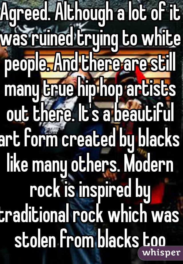 Agreed. Although a lot of it was ruined trying to white people. And there are still many true hip hop artists out there. It's a beautiful art form created by blacks like many others. Modern rock is inspired by traditional rock which was stolen from blacks too
