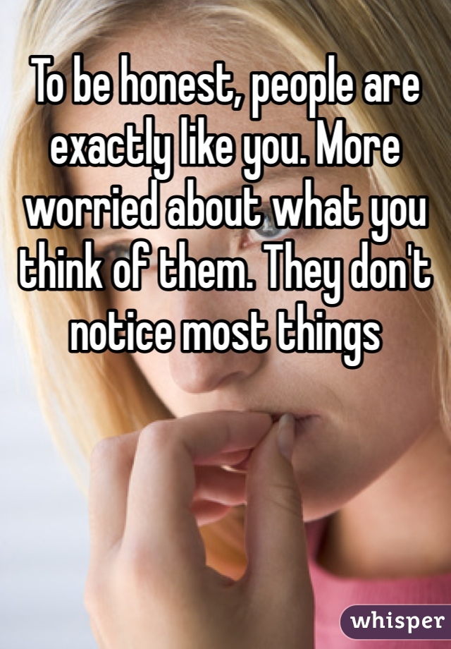 To be honest, people are exactly like you. More worried about what you think of them. They don't notice most things 