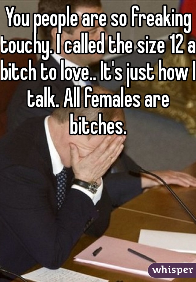 You people are so freaking touchy. I called the size 12 a bitch to love.. It's just how I talk. All females are bitches.