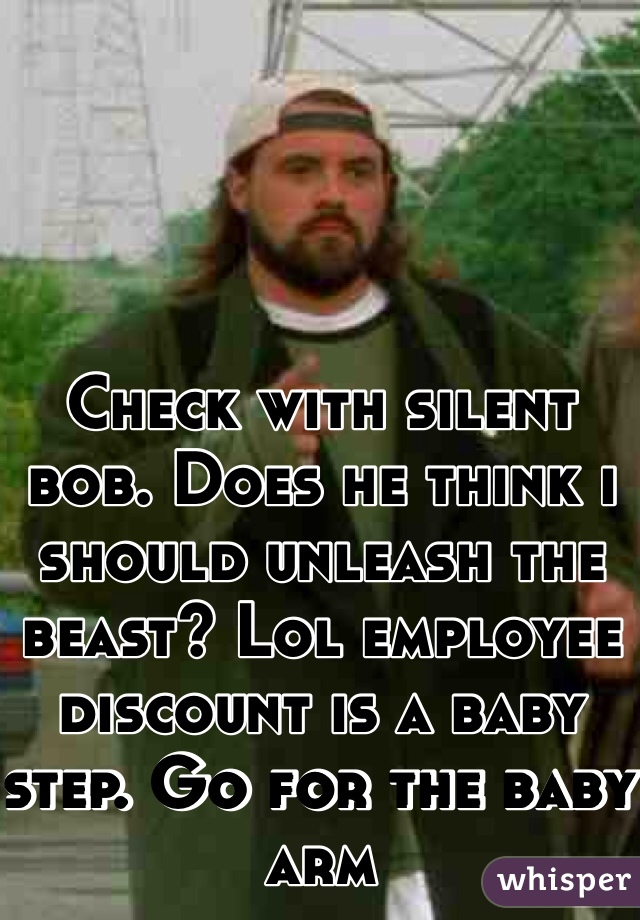 Check with silent bob. Does he think i should unleash the beast? Lol employee discount is a baby step. Go for the baby arm