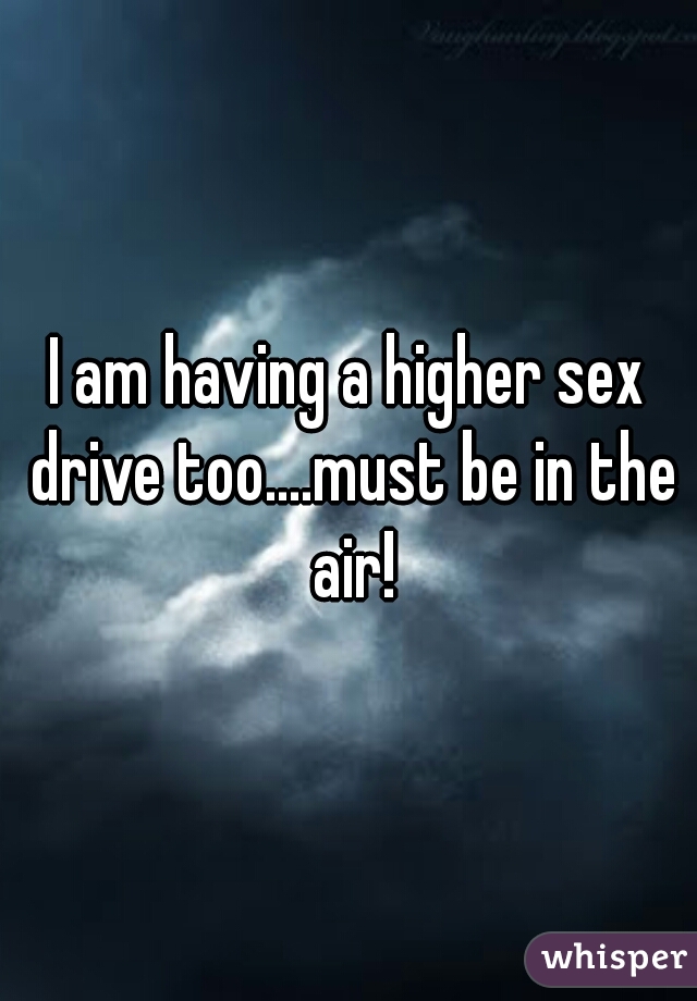 I am having a higher sex drive too....must be in the air!