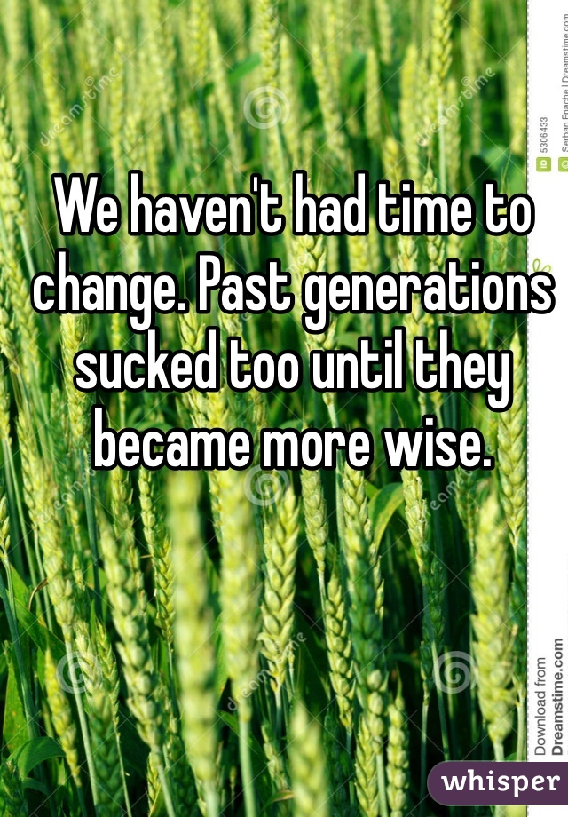 We haven't had time to change. Past generations sucked too until they became more wise.