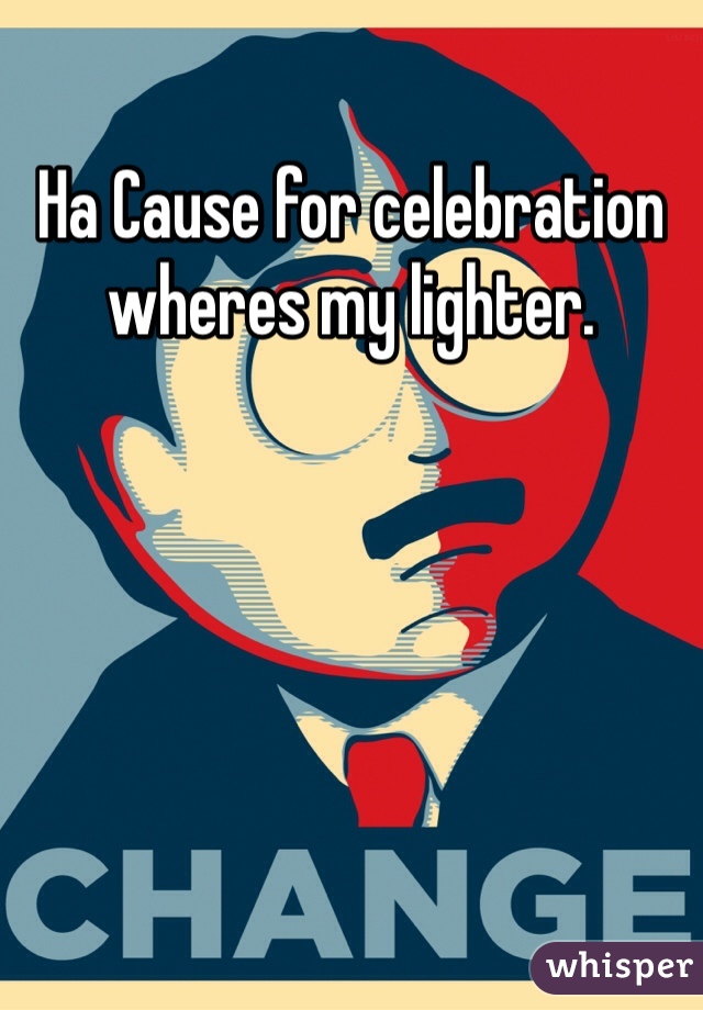 Ha Cause for celebration wheres my lighter.