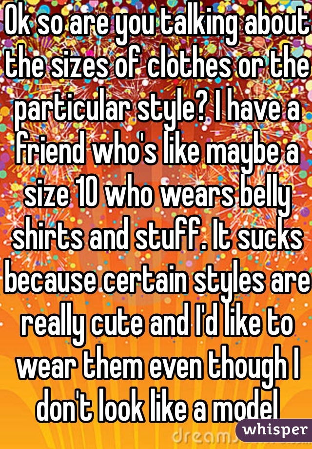 Ok so are you talking about the sizes of clothes or the particular style? I have a friend who's like maybe a size 10 who wears belly shirts and stuff. It sucks because certain styles are really cute and I'd like to wear them even though I don't look like a model