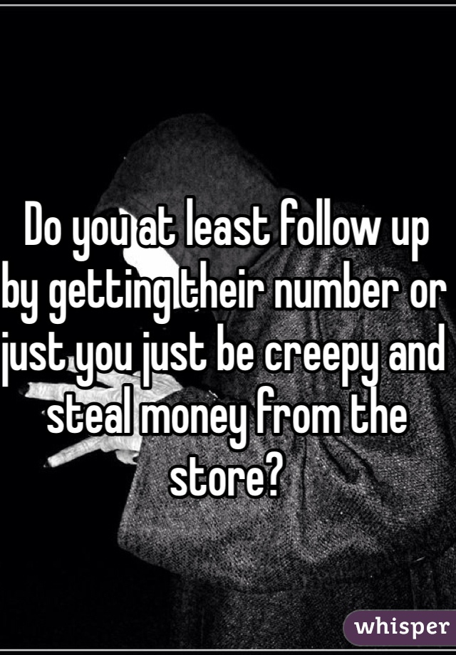 Do you at least follow up by getting their number or just you just be creepy and steal money from the store?