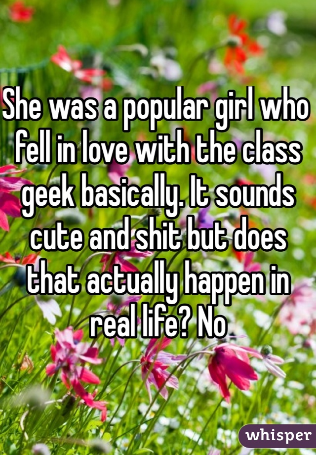 She was a popular girl who fell in love with the class geek basically. It sounds cute and shit but does that actually happen in real life? No