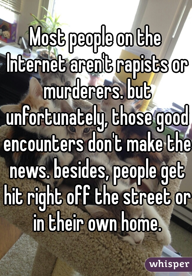 Most people on the Internet aren't rapists or murderers. but unfortunately, those good encounters don't make the news. besides, people get hit right off the street or in their own home.