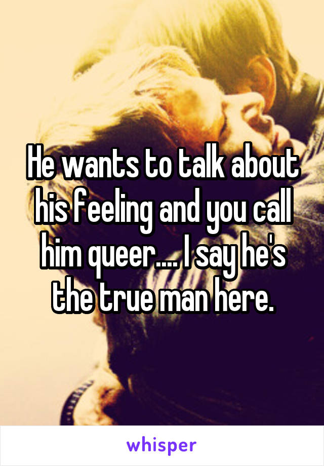 He wants to talk about his feeling and you call him queer.... I say he's the true man here.