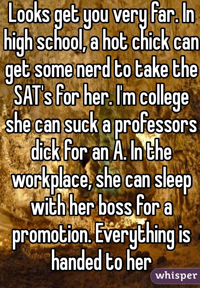 Looks get you very far. In high school, a hot chick can get some nerd to take the SAT's for her. I'm college she can suck a professors dick for an A. In the workplace, she can sleep with her boss for a promotion. Everything is handed to her