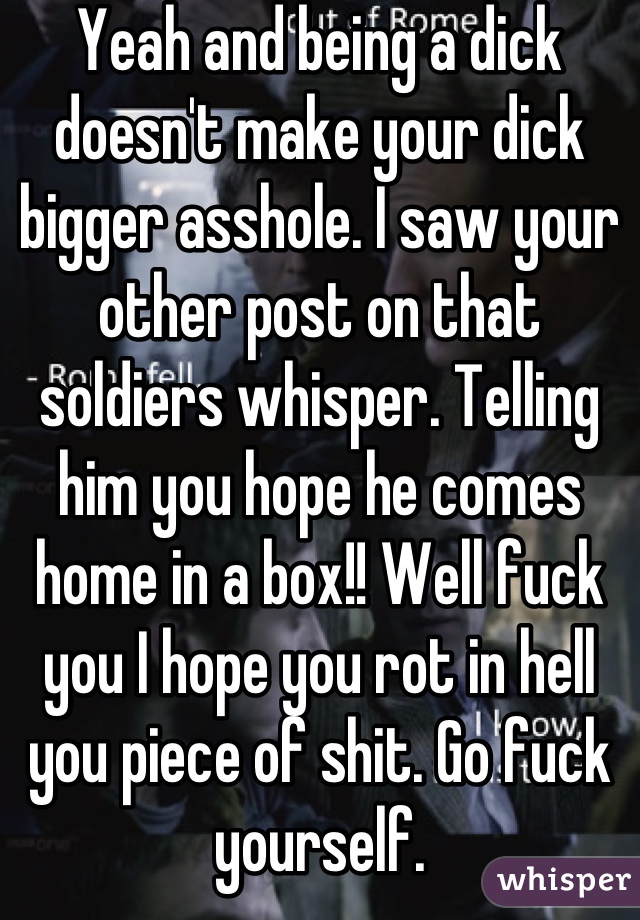 Yeah and being a dick doesn't make your dick bigger asshole. I saw your other post on that soldiers whisper. Telling him you hope he comes home in a box!! Well fuck you I hope you rot in hell you piece of shit. Go fuck yourself.