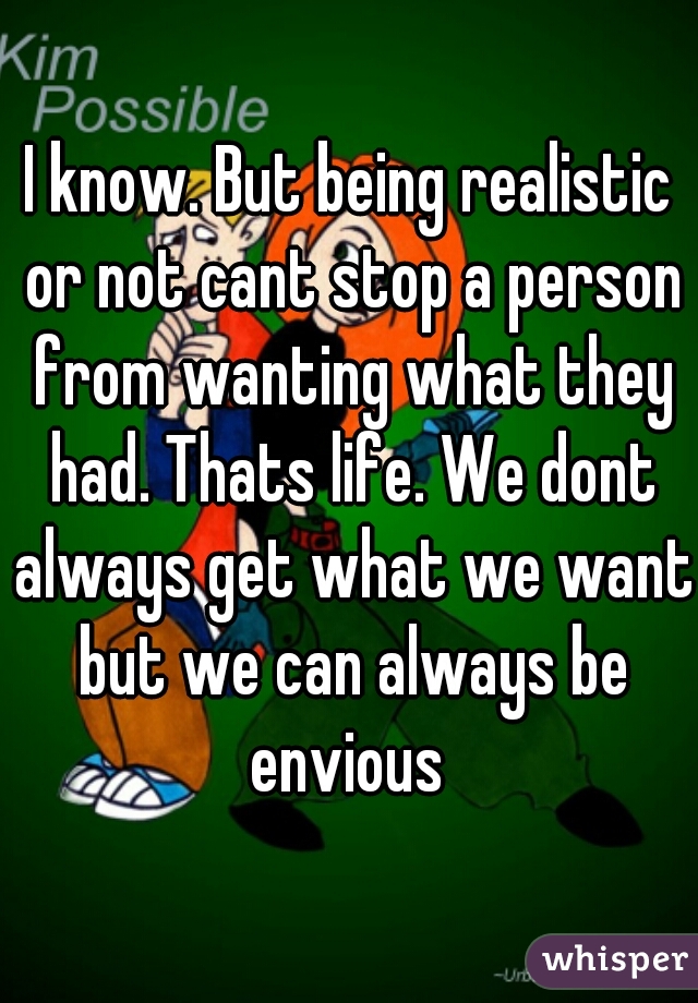 I know. But being realistic or not cant stop a person from wanting what they had. Thats life. We dont always get what we want but we can always be envious 