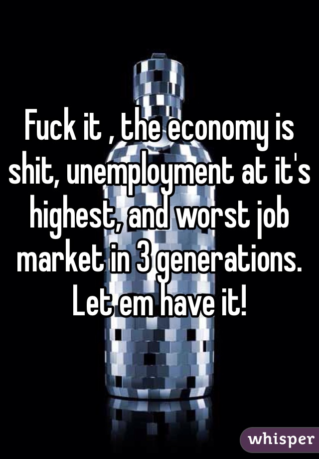 Fuck it , the economy is shit, unemployment at it's highest, and worst job market in 3 generations. Let em have it! 