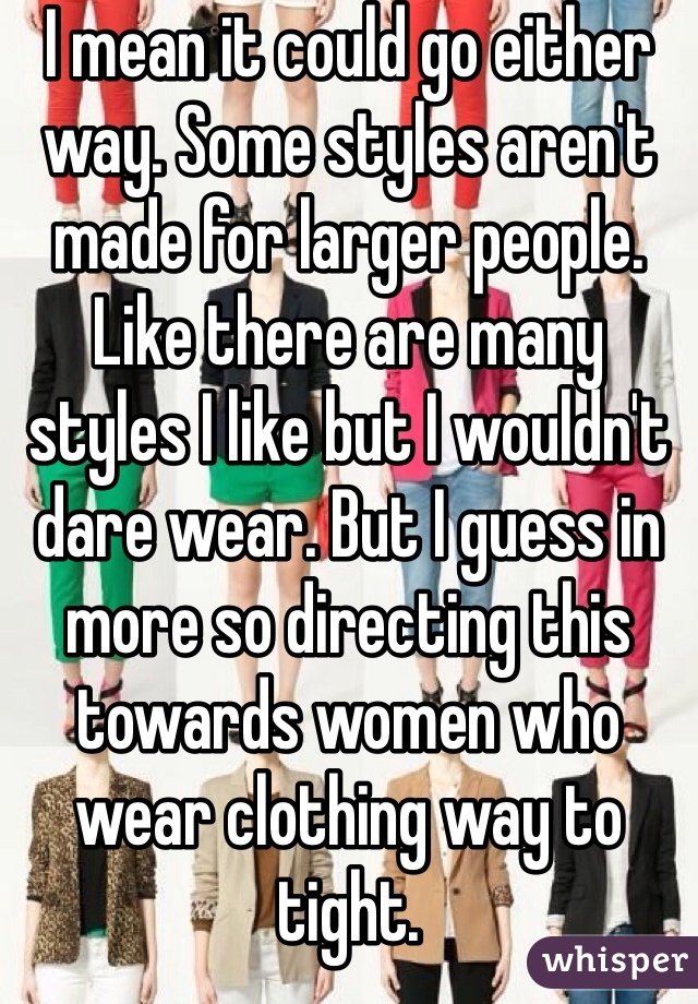 I mean it could go either way. Some styles aren't made for larger people. Like there are many styles I like but I wouldn't dare wear. But I guess in more so directing this towards women who wear clothing way to tight. 