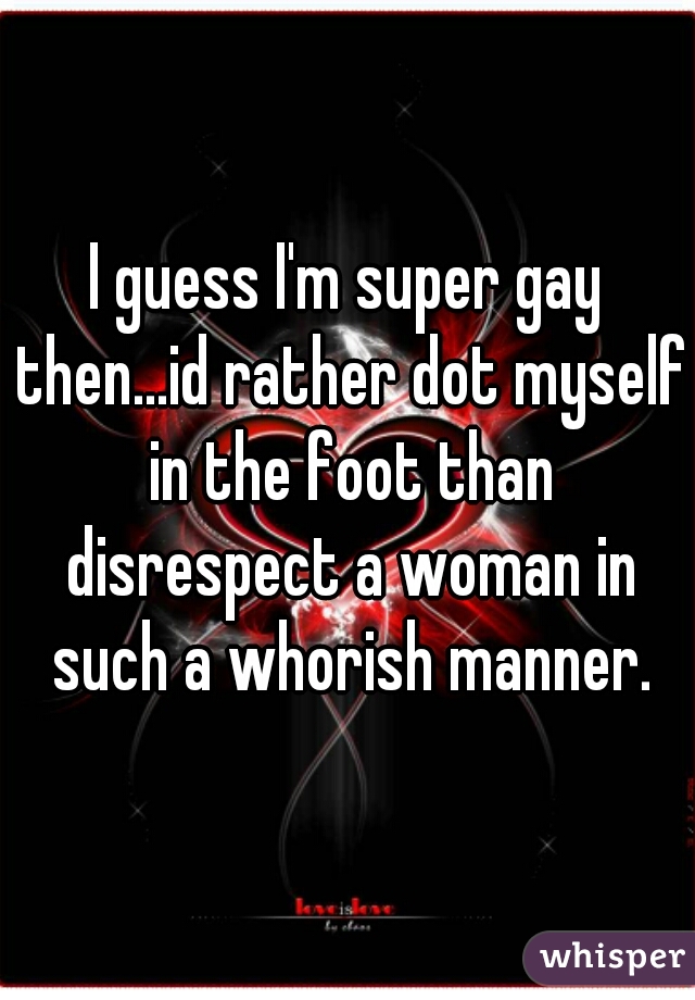 I guess I'm super gay then...id rather dot myself in the foot than disrespect a woman in such a whorish manner.