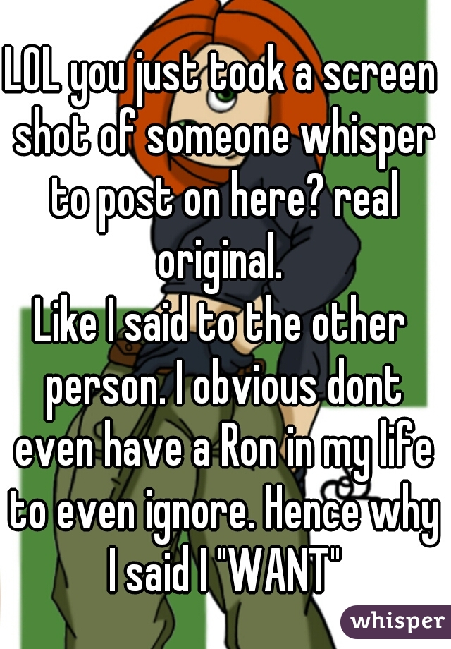 LOL you just took a screen shot of someone whisper to post on here? real original. 
Like I said to the other person. I obvious dont even have a Ron in my life to even ignore. Hence why I said I "WANT"