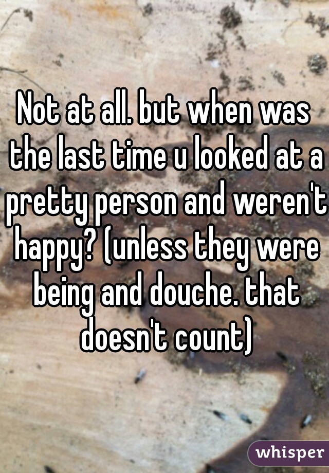 Not at all. but when was the last time u looked at a pretty person and weren't happy? (unless they were being and douche. that doesn't count)