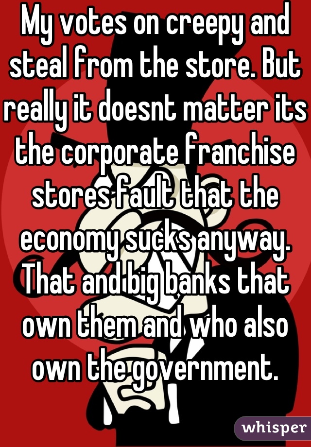 My votes on creepy and steal from the store. But really it doesnt matter its the corporate franchise stores fault that the economy sucks anyway. That and big banks that own them and who also own the government.