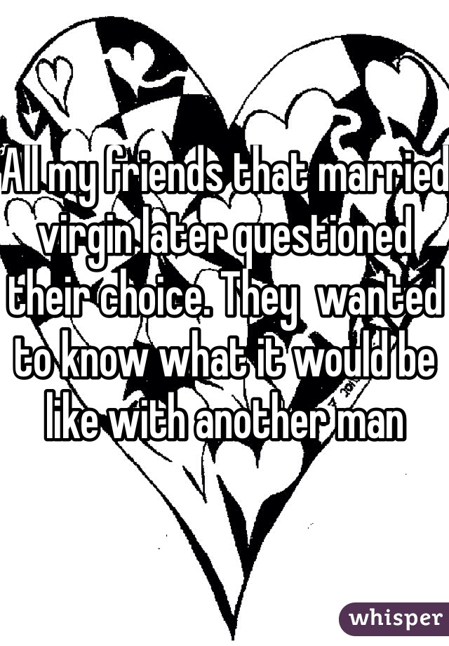 All my friends that married virgin later questioned their choice. They  wanted to know what it would be like with another man