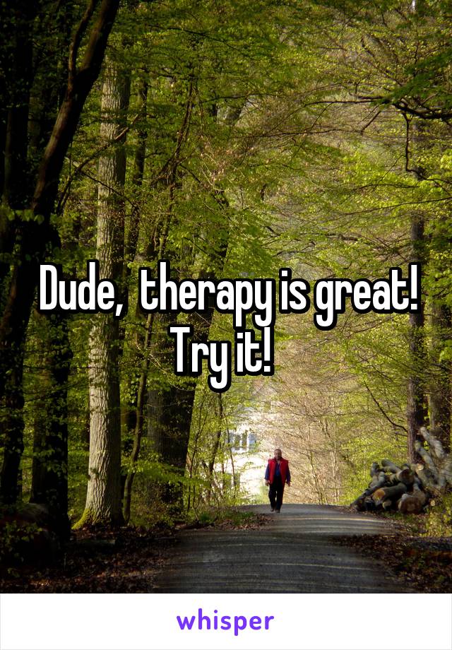 Dude,  therapy is great! Try it!  