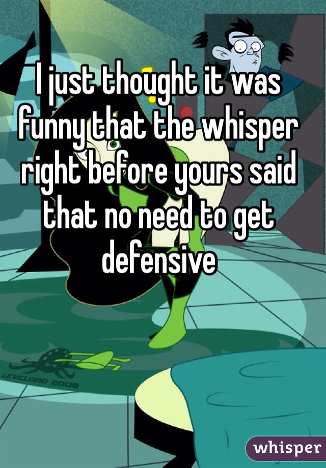 I just thought it was funny that the whisper right before yours said that no need to get defensive 