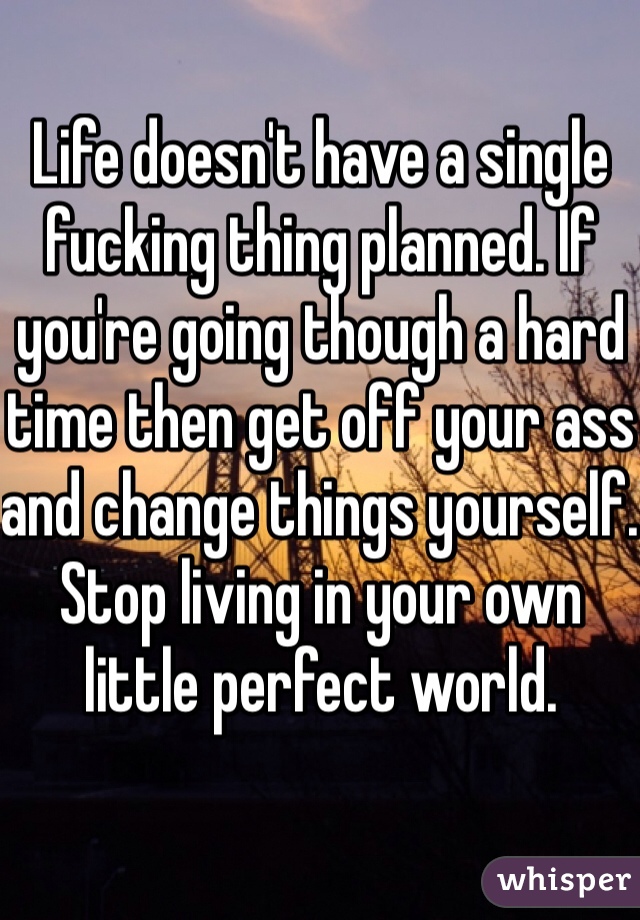 Life doesn't have a single fucking thing planned. If you're going though a hard time then get off your ass and change things yourself. Stop living in your own little perfect world.
