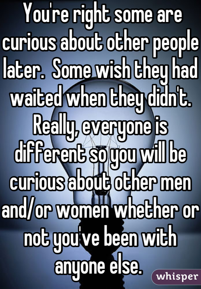  You're right some are curious about other people later.  Some wish they had waited when they didn't.  Really, everyone is different so you will be curious about other men and/or women whether or not you've been with anyone else. 
