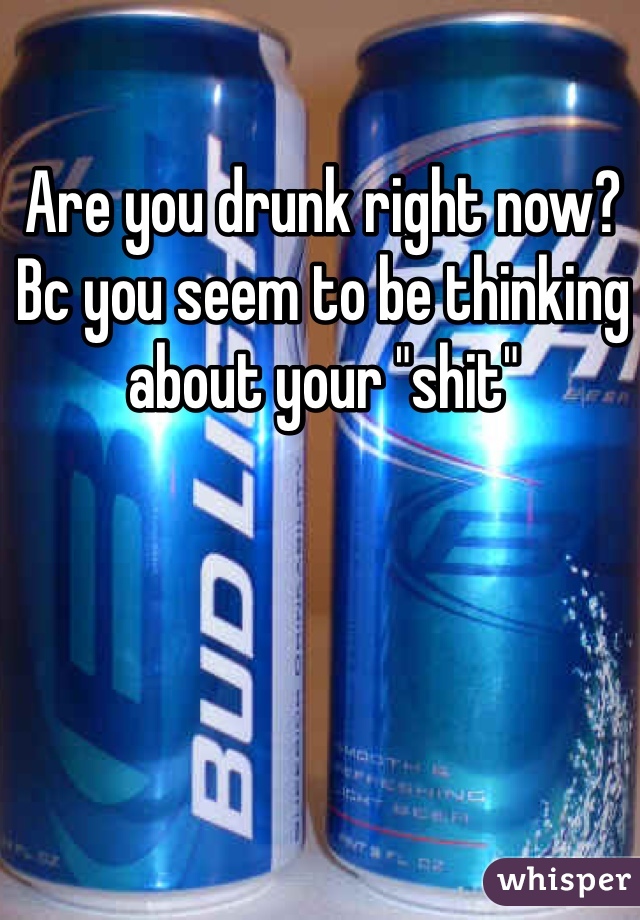 Are you drunk right now? Bc you seem to be thinking about your "shit"