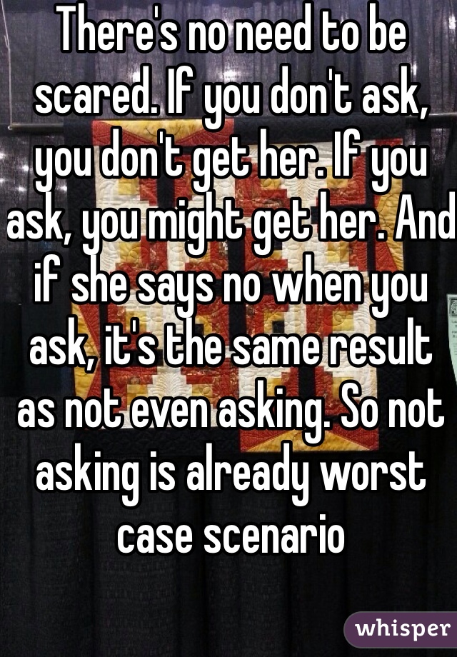 There's no need to be scared. If you don't ask, you don't get her. If you ask, you might get her. And if she says no when you ask, it's the same result as not even asking. So not asking is already worst case scenario 