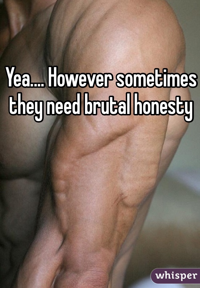 Yea.... However sometimes they need brutal honesty 