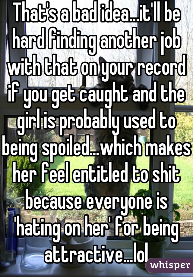 That's a bad idea...it'll be hard finding another job with that on your record if you get caught and the girl is probably used to being spoiled...which makes her feel entitled to shit because everyone is 'hating on her' for being attractive...lol