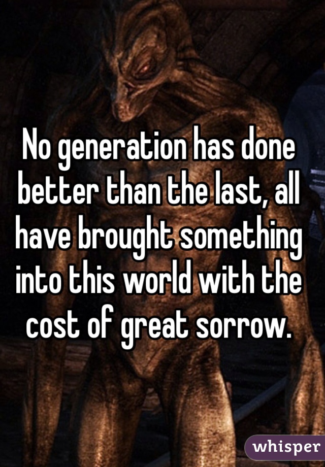 No generation has done better than the last, all have brought something into this world with the cost of great sorrow.