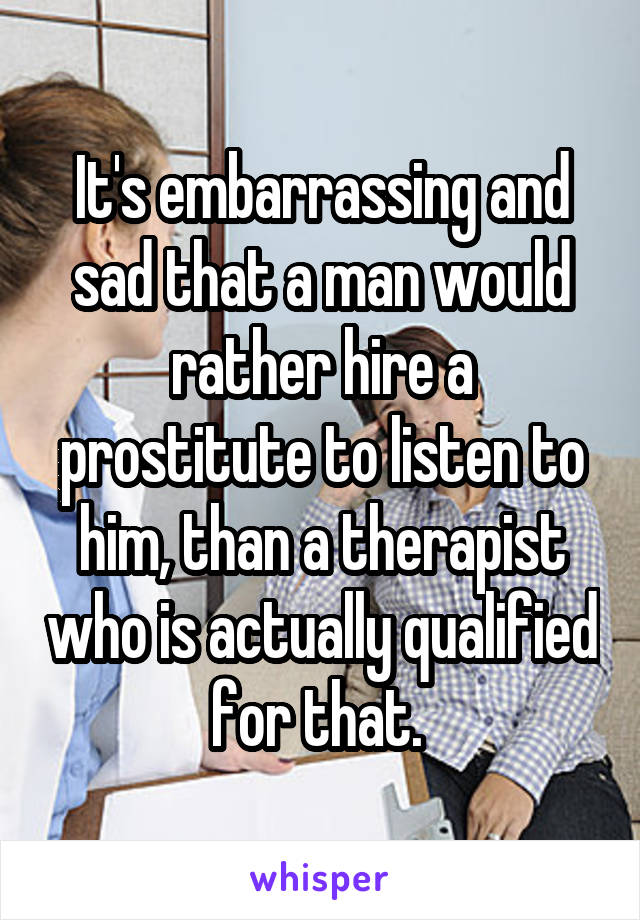 It's embarrassing and sad that a man would rather hire a prostitute to listen to him, than a therapist who is actually qualified for that. 