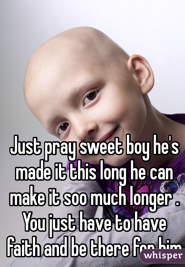 Just pray sweet boy he's made it this long he can make it soo much longer . You just have to have faith and be there for him