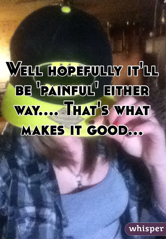 Well hopefully it'll be 'painful' either way.... That's what makes it good...