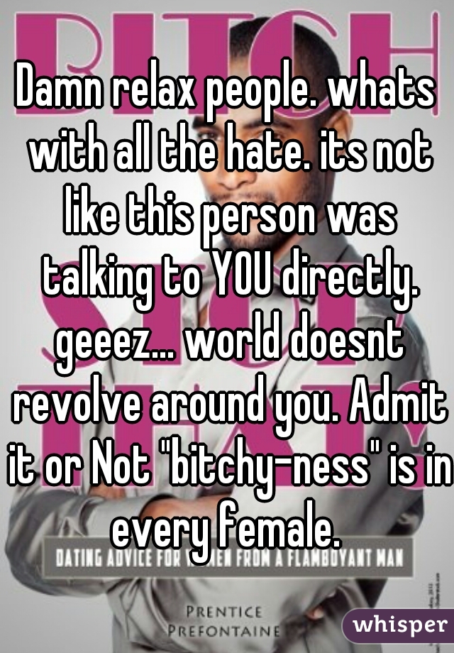 Damn relax people. whats with all the hate. its not like this person was talking to YOU directly. geeez... world doesnt revolve around you. Admit it or Not "bitchy-ness" is in every female. 