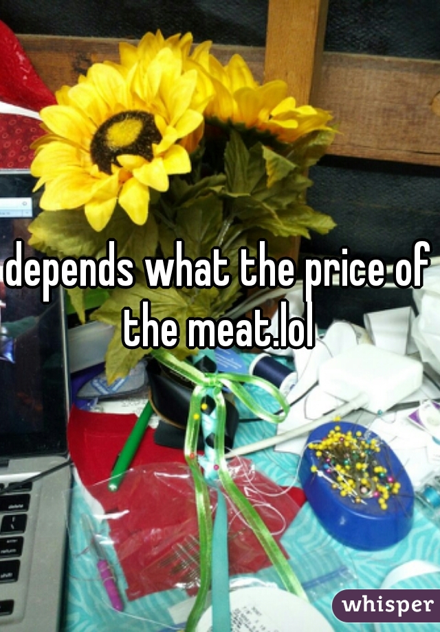 depends what the price of the meat.lol 