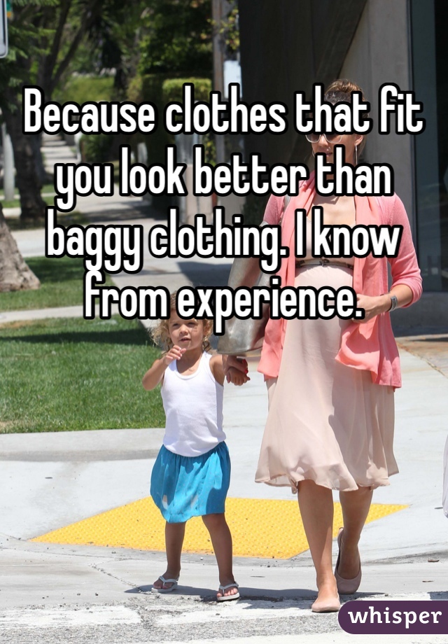Because clothes that fit you look better than baggy clothing. I know from experience.