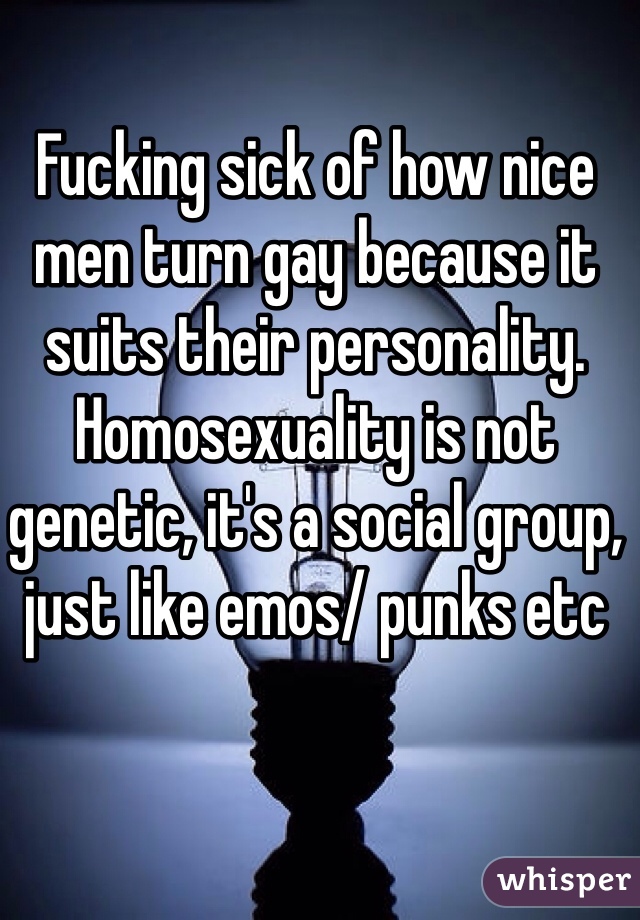 Fucking sick of how nice men turn gay because it suits their personality. Homosexuality is not genetic, it's a social group, just like emos/ punks etc