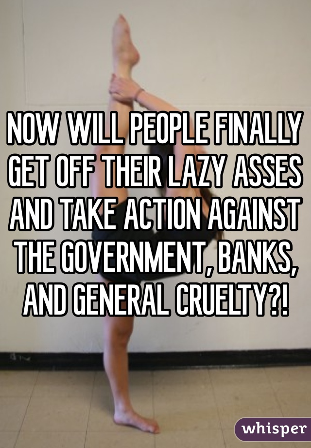 NOW WILL PEOPLE FINALLY GET OFF THEIR LAZY ASSES AND TAKE ACTION AGAINST THE GOVERNMENT, BANKS, AND GENERAL CRUELTY?!