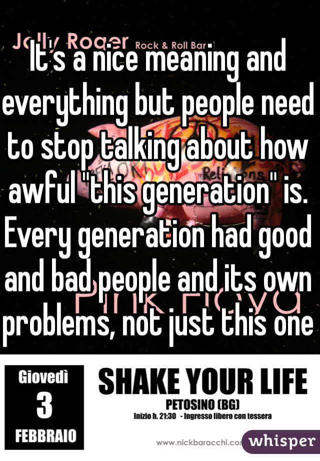 It's a nice meaning and everything but people need to stop talking about how awful "this generation" is. Every generation had good and bad people and its own problems, not just this one
