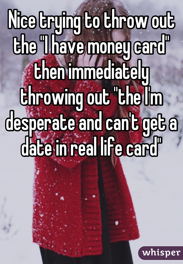 Nice trying to throw out the "I have money card" then immediately throwing out "the I'm desperate and can't get a date in real life card"