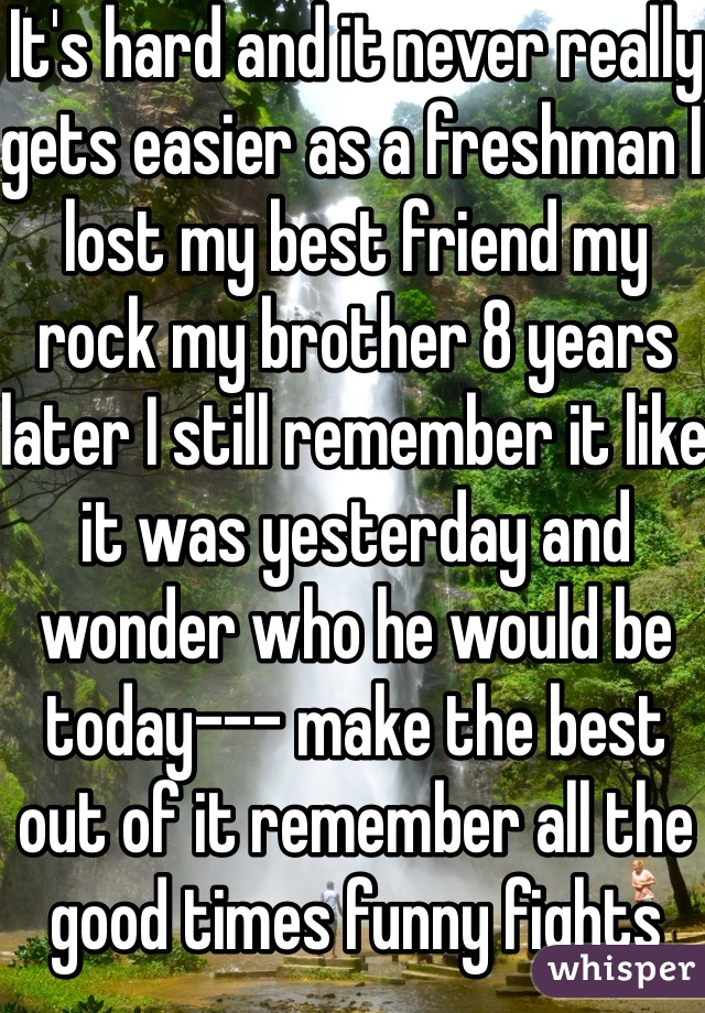 It's hard and it never really gets easier as a freshman I lost my best friend my rock my brother 8 years later I still remember it like it was yesterday and wonder who he would be today--- make the best out of it remember all the good times funny fights and silly jokes and never forget they are always with you