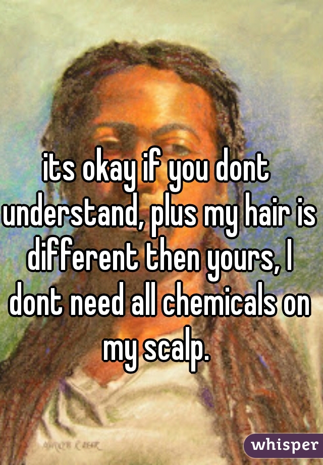 its okay if you dont understand, plus my hair is different then yours, I dont need all chemicals on my scalp. 