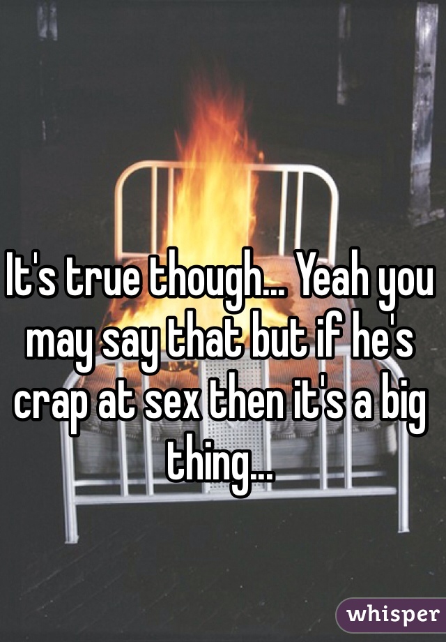 It's true though... Yeah you may say that but if he's crap at sex then it's a big thing... 
